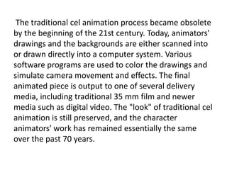 The traditional cel animation process became obsolete
by the beginning of the 21st century. Today, animators'
drawings and the backgrounds are either scanned into
or drawn directly into a computer system. Various
software programs are used to color the drawings and
simulate camera movement and effects. The final
animated piece is output to one of several delivery
media, including traditional 35 mm film and newer
media such as digital video. The "look" of traditional cel
animation is still preserved, and the character
animators' work has remained essentially the same
over the past 70 years.
 