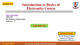 Introduction to Basics of
Electronics Course
Basic Electronics
PHY-323
BS (Software Engineering)
Semester : 1st
Lecture # 1
Government College University, Faisalabad.
Dr. M. Zeshan Yaqoob
Lecturer in Physics
Department of Physics,
Resource Person
Fall 2023-24
©M. Zeshan Yaqoob
 