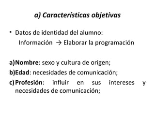 a) Características objetivas
• Datos de identidad del alumno:
Información → Elaborar la programación
a)Nombre: sexo y cultura de origen;
b)Edad: necesidades de comunicación;
c)Profesión: influir en sus intereses y
necesidades de comunicación;
 