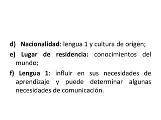 d) Nacionalidad: lengua 1 y cultura de origen;
e) Lugar de residencia: conocimientos del
mundo;
f) Lengua 1: influir en sus necesidades de
aprendizaje y puede determinar algunas
necesidades de comunicación.
 