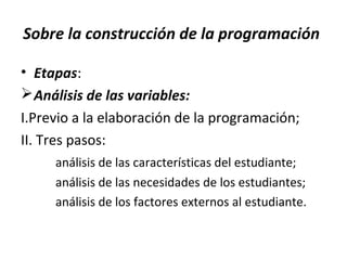 Sobre la construcción de la programación
• Etapas:
Análisis de las variables:
I.Previo a la elaboración de la programación;
II. Tres pasos:
análisis de las características del estudiante;
análisis de las necesidades de los estudiantes;
análisis de los factores externos al estudiante.
 