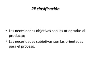 2ª clasificación
• Las necesidades objetivas son las orientadas al
producto;
• Las necesidades subjetivas son las orientadas
para el proceso.
 
