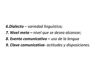 6.Dialecto – variedad linguística;
7. Nivel meta – nivel que se desea alcanzar;
8. Evento comunicativo – uso de la lengua
9. Clave comunicativa- actitudes y disposiciones.
 