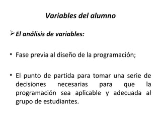 Variables del alumno
El análisis de variables:
• Fase previa al diseño de la programación;
• El punto de partida para tomar una serie de
decisiones necesarias para que la
programación sea aplicable y adecuada al
grupo de estudiantes.
 