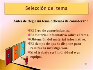Antes de elegir un tema debemos de considerar : El área de conocimientos. El material informativo sobre el tema. Obtención del material informativo. El tiempo de que se dispone para realizar la investigación. Si el trabajo será individual o en equipo. 23 