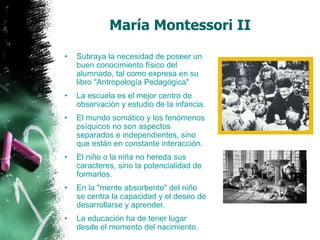 Subraya la necesidad de poseer un buen conocimiento físico del alumnado, tal como expresa en su libro "Antropología Pedagógica"  La escuela es el mejor centro de observación y estudio de la infancia. El mundo somático y los fenómenos psíquicos no son aspectos separados e independientes, sino que están en constante interacción. El niño o la niña no hereda sus caracteres, sino la potencialidad de formarlos. En la "mente absorbente" del niño se centra la capacidad y el deseo de desarrollarse y aprender. La educación ha de tener lugar desde el momento del nacimiento. María Montessori II 