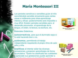 Los periodos sensitivos o sensibles guían al niño convirtiéndolo sensible únicamente para ciertas cosas e indiferente para otras-aprendizaje intenso y eficaz- posteriormente será imposible o muy difícil. Existen periodos sensibles para: el desarrollo psicomotor, el aprendizaje de la lengua, el orden, la lectura, la escritura, etc.  Materiales Didácticos:  autocorrectivos , para que el alumnado sepa si lo está haciendo bien o no. autónomos , permitiendo el trabajo independiente respetando el propio ritmo de cada niño y niña. analíticos  al intentar aislar las diversas sensaciones y proponer aprendizajes de forma acumulativa. "Quien ha clasificado las cualidades y apreciado sus gradaciones puede aprender a leer todas las cosas en el ambiente y en la naturaleza". María Montessori III 