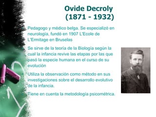Ovide Decroly  (1871 - 1932) Pedagogo y médico belga. Se especializó en neurología, fundó en 1907 L'Ecole de L'Ermitage en Bruselas  Se sirve de la teoría de la Biología según la cual la infancia revive las etapas por las que pasó la especie humana en el curso de su evolución  Utiliza la observación como método en sus investigaciones sobre el desarrollo evolutivo de la infancia.  Tiene en cuenta la metodología psicométrica.   