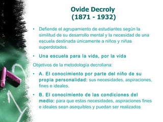 Ovide Decroly  (1871 - 1932) Defiende el agrupamiento de estudiantes según la similitud de su desarrollo mental y la necesidad de una escuela destinada únicamente a niños y niñas superdotados. Una escuela para la vida, por la vida   Objetivos de la metodología decroliana:  A. El conocimiento por parte del niño de su propia personalidad:  sus necesidades, aspiraciones, fines e ideales. B. El conocimiento de las condiciones del medio:  para que estas necesidades, aspiraciones fines e ideales sean asequibles y puedan ser realizados 