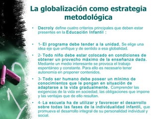 La globalización como estrategia metodológica Decroly  define cuatro criterios principales que deben estar presentes en la  Educación Infantil : 1-  El programa debe tender a la unidad.  Se elige una idea eje que unifique y de sentido a esa globalidad. 2-  Todo niño debe estar colocado en condiciones de obtener un provecho máximo de la enseñanza dada.  Mediante un medio interesante se provoca el trabajo espontáneo y constante. Para ello es necesario tener autonomía en proponer contenidos. 3-  Todo ser humano debe poseer un mínimo de conocimientos que le pongan en situación de adaptarse a la vida gradualmente.  Comprender las exigencias de la vida en sociedad, las obligaciones que impone y las ventajas que de ello resultan. 4-  La escuela ha de utilizar y favorecer el desarrollo sobre todas las fases de la individualidad infantil,  que promueva el desarrollo integral de su personalidad individual y social. 