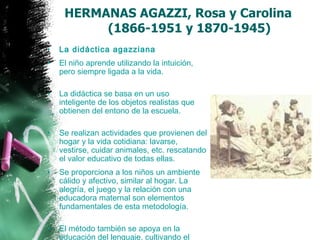 HERMANAS AGAZZI, Rosa y Carolina    (1866-1951 y 1870-1945) La didáctica agazziana   El niño aprende utilizando la intuición, pero siempre ligada a la vida.  La didáctica se basa en un uso inteligente de los objetos realistas que obtienen del entono de la escuela. Se realizan actividades que provienen del hogar y la vida cotidiana: lavarse, vestirse, cuidar animales, etc. rescatando el valor educativo de todas ellas.  Se proporciona a los niños un ambiente cálido y afectivo, similar al hogar. La alegría, el juego y la relación con una educadora maternal son elementos fundamentales de esta metodología. El método también se apoya en la educación del lenguaje, cultivando el canto y el ritmo corporal.  