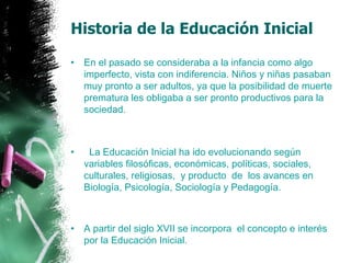 Historia de la Educación Inicial En el pasado se consideraba a la infancia como algo imperfecto, vista con indiferencia. Niños y niñas pasaban muy pronto a ser adultos, ya que la posibilidad de muerte prematura les obligaba a ser pronto productivos para la sociedad.     La Educación Inicial ha ido evolucionando según variables filosóficas, económicas, políticas, sociales, culturales, religiosas,  y producto  de  los avances en Biología, Psicología, Sociología y Pedagogía. A partir del siglo XVII se incorpora  el concepto e interés por la Educación Inicial. 
