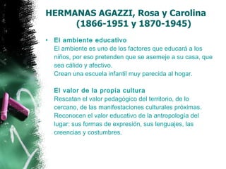 HERMANAS AGAZZI, Rosa y Carolina    (1866-1951 y 1870-1945) El ambiente educativo El ambiente es uno de los factores que educará a los niños, por eso pretenden que se asemeje a su casa, que sea cálido y afectivo.  Crean una escuela infantil muy parecida al hogar. El valor de la propia cultura Rescatan el valor pedagógico del territorio, de lo cercano, de las manifestaciones culturales próximas.  Reconocen el valor educativo de la antropología del lugar: sus formas de expresión, sus lenguajes, las creencias y costumbres. 