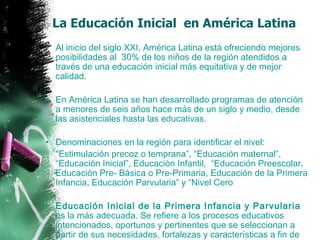 La Educación Inicial  en América Latina Al inicio del siglo XXI, América Latina está ofreciendo mejores posibilidades al  30% de los niños de la región atendidos a través de una educación inicial más equitativa y de mejor calidad.  En América Latina se han desarrollado programas de atención a menores de seis años hace más de un siglo y medio, desde las asistenciales hasta las educativas.  Denominaciones en la región para identificar el nivel: “ Estimulación precoz o temprana”, “Educación maternal”, “Educación Inicial”, Educación Infantil,  “Educación Preescolar, Educación Pre- Básica o Pre-Primaria, Educación de la Primera Infancia, Educación Parvularia” y “Nivel Cero Educación Inicial de la Primera Infancia y Parvularia  es la más adecuada. Se refiere a los procesos educativos intencionados, oportunos y pertinentes que se seleccionan a partir de sus necesidades, fortalezas y características a fin de favorecer aprendizajes significativos que aporten a su desarrollo integral. 