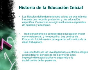 Historia de la Educación Inicial Los filósofos defienden entonces la idea de una infancia inocente que necesita protección y una educación específica. Comienzan a surgir instituciones especiales de custodia y educación.      Tradicionalmente se consideraba la Educación Inicial como asistencial, y no educativa. Los centros de Educación Inicial servían para guardar a los niños de la clase trabajadora.    Los resultados de las investigaciones científicas obligan a considerar el período de los 6 primeros años imprescindible para facilitar el desarrollo y la socialización de las personas. 