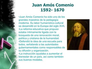 Juan Amós Comenio 1592- 1670   Juan Amós Comenio ha sido uno de los grandes maestros de la pedagogía moderna. Su labor humanístico-cultural se desarrolló en la Europa del siglo XVII . La reforma educativa que propuso estaba íntimamente ligada con la búsqueda de una renovación moral, política y cristiana de la humanidad.  Defendió la idea de una escuela para todos, señalando a las autoridades gubernamentales como responsables de su difusión y organización.  La instrucción ayudaba a aumentar el bienestar de un país, así como también sus buenos modales.   