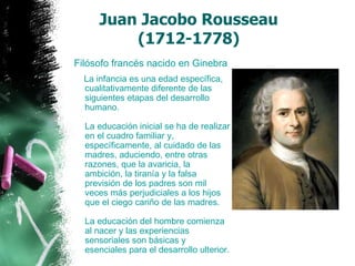 Juan Jacobo Rousseau  (1712-1778)    Filósofo francés nacido en Ginebra  La infancia es una edad específica, cualitativamente diferente de las siguientes etapas del desarrollo humano. La educación inicial se ha de realizar en el cuadro familiar y, específicamente, al cuidado de las madres, aduciendo, entre otras razones, que la avaricia, la ambición, la tiranía y la falsa previsión de los padres son mil veces más perjudiciales a los hijos que el ciego cariño de las madres.  La educación del hombre comienza al nacer y las experiencias sensoriales son básicas y esenciales para el desarrollo ulterior.  