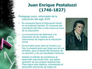 Juan Enrique Pestalozzi  (1746-1827)  Pedagogo suizo, reformador de la educación del siglo XVIII   Es necesario llevar la Educación Inicial en el ambiente familial. El momento del nacimiento del niño o niña marca el inicio de su educación. La conveniencia de dedicarse a la educación de las madres como instrumento de mejora de la educación inicial. Es la madre quien abre al mundo a su hijo, lo prepara para que haga uso de sus sentidos, para el desarrollo temprano de su atención y de sus facultades intuitivas. Adaptó el método de enseñanza al desarrollo natural del niño, que debía aprender de sus propias experiencias. Para lograr este objetivo, consideraba el desarrollo armonioso de todas las facultades del educando (cabeza, corazón y manos).  