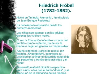 Friedrich Fröbel  (1782-1852).   Nació en Turingia, Alemania , fue discípulo de Juan Enrique Pestalozzi  Es necesaria la educación desde los primeros momentos. Los niños son buenos, son los adultos quienes los vuelven malos. Como la Educación Infantil es un acto del sentido común maternal, ha de ser la madre o mujer en general su responsable.  Acuñó el término «jardín de niños» (en  alemán ,  Kindergarten ), centrando su actividad en animar el desarrollo natural de los pequeños a través de la actividad y el juego.  Desarrolló material didáctico específico para niños, a los que él llamó "dones", y se preocupó de la formación de las madres.  