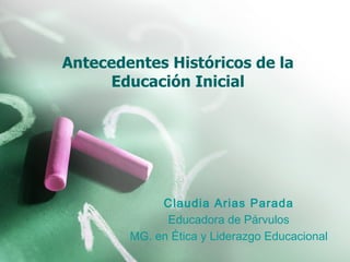 Antecedentes Históricos de la Educación Inicial Claudia Arias Parada Educadora de Párvulos MG. en Ética y Liderazgo Educacional 