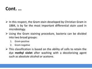 Bacteria Classification – Gram Stain
› Differences in the composition of bacterial cell walls allow bacteria to be broadly
classified using differential staining procedures.
› The Gram stain developed by Christian Gram in 1884, is the most important
differential stain used in microbiology.
 