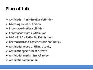 Plan of talk
› Antibiotic - Antimicrobial definition
› Microorganism definition
› Pharmacokinetics definition
› Pharmacodynamics definition
› MIC – MBC – PAE – PALE definitions
› Bactericidal and bacteriostatic antibiotics
› Antibiotics types of killing activity
› Antibiotic spectrum of activity
› Antibiotics mechanism of action
› Antibiotic combination
 