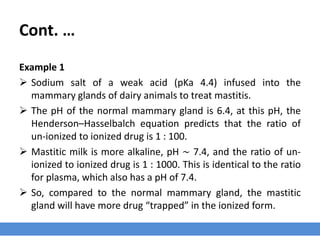 Cont. …
The degree of ionization
› The degree of ionization may not be an important consideration for amphoteric
compounds (molecule or ion that can react both as an acid as well as a base) such
as fluoroquinolones, tetracycline and rifampin.
› But, the majority of antimicrobial agents are weak acids or bases for which the
degree of ionization depends on the pKa of the drug and the pH of the biological
environment.
› Only the un-ionized form of these drugs is lipid-soluble and able to cross cell
membranes by passive diffusion.
 