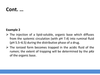 Cont. …
Example 1
› Sodium salt of a weak acid (pKa 4.4) infused into the mammary glands of dairy
animals to treat mastitis.
› The pH of the normal mammary gland is 6.4, at this pH, the Henderson–Hasselbalch
equation predicts that the ratio of un-ionized to ionized drug is 1 : 100.
› Mastitic milk is more alkaline, pH ∼ 7.4, and the ratio of un-ionized to ionized drug is
1 : 1000. This is identical to the ratio for plasma, which also has a pH of 7.4.
› So, compared to the normal mammary gland, the mastitic gland will have more drug
“trapped” in the ionized form.
 