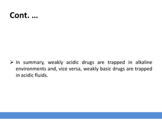 Cont. …
Example 2
› The injection of a lipid-soluble, organic base which diffuses from the systemic
circulation (with pH 7.4) into ruminal fluid (pH 5.5–6.5) during the distributive phase
of a drug.
› The ionized form becomes trapped in the acidic fluid of the rumen; the extent of
trapping will be determined by the pKa of the organic base.
 