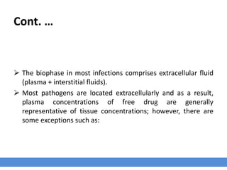 Cont. …
2- Drug’s Concentration at the Site of Infection
› Drug concentration reflects the drug’s distributive behavior which is critically
important in term of efficacy.
› Dosage interval is dependent on drug concentration at the infection site.
› Usually, the infection site (the biophase) is remote from the circulating blood that is
commonly sampled to measure drug concentration.
› Several authors have reported that plasma concentration of free (non-protein
bounded) drug is generally the best predictor of the clinical success of antimicrobial
therapy.
 