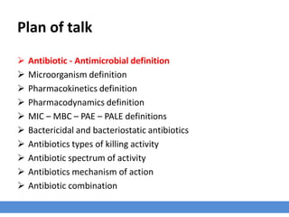 Plan of talk
› Antibiotic - Antimicrobial definition
› Microorganism definition
› Pharmacokinetics definition
› Pharmacodynamics definition
› MIC – MBC – PAE – PALE definitions
› Bactericidal and bacteriostatic antibiotics
› Antibiotics types of killing activity
› Antibiotic spectrum of activity
› Antibiotics mechanism of action
› Antibiotic combination
 