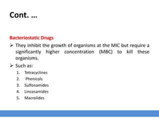 Bactericidal and Bacteriostatic Activity
› The activity of antimicrobial drugs has also been described as being bacteriostatic or
bactericidal, this depends mainly on;
1. Drug concentration at the site of infection.
2. The microorganism involved.
 