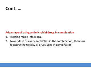 Cont. …
› There are some fixed combinations such as the potentiated sulfonamides
(comprising a sulfonamide and a diaminopyrimidine such as trimethoprim) that
display synergism of antimicrobial activity.
› Other examples include;
1. The sequential inhibition of cell wall synthesis
2. Facilitation of one antibiotic’s entry to a microbe by another
3. Inhibition of inactivating enzymes
4. The prevention of emergence of resistant populations
 