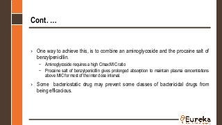 Cont. …
› One way to achieve this, is to combine an aminoglycoside and the procaine salt of
benzylpenicillin.
– Aminoglycoside requires a high Cmax:MIC ratio
– Procaine salt of benzylpenicillin gives prolonged absorption to maintain plasma concentrations
above MIC for most of the inter dose interval.
› Some bacteriostatic drug may prevent some classes of bactericidal drugs from
being efficacious.
 