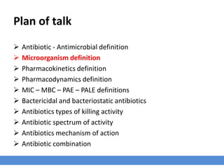 Plan of talk
› Antibiotic - Antimicrobial definition
› Microorganism definition
› Pharmacokinetics definition
› Pharmacodynamics definition
› MIC – MBC – PAE – PALE definitions
› Bactericidal and bacteriostatic antibiotics
› Antibiotics types of killing activity
› Antibiotic spectrum of activity
› Antibiotics mechanism of action
› Antibiotic combination
 