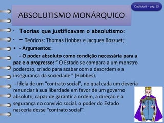 ABSOLUTISMO MONÁRQUICO
• Teorias que justificavam o absolutismo:
• - Teóricos: Thomas Hobbes e Jacques Bossuet;
• - Argumentos:
- O poder absoluto como condição necessária para a
paz e o progresso: “ O Estado se compara a um monstro
poderoso, criado para acabar com a desordem e a
insegurança da sociedade.” (Hobbes).
- Ideia de um “contrato social”, no qual cada um deveria
renunciar à sua liberdade em favor de um governo
absoluto, capaz de garantir a ordem, a direção e a
segurança no convívio social. o poder do Estado
nasceria desse “contrato social”.
Capítulo 8 – pág. 92
 