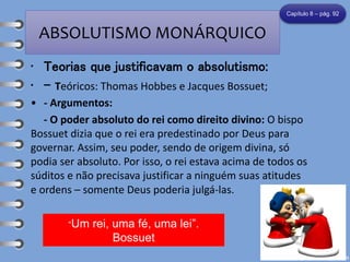 ABSOLUTISMO MONÁRQUICO
• Teorias que justificavam o absolutismo:
• - Teóricos: Thomas Hobbes e Jacques Bossuet;
• - Argumentos:
- O poder absoluto do rei como direito divino: O bispo
Bossuet dizia que o rei era predestinado por Deus para
governar. Assim, seu poder, sendo de origem divina, só
podia ser absoluto. Por isso, o rei estava acima de todos os
súditos e não precisava justificar a ninguém suas atitudes
e ordens – somente Deus poderia julgá-las.
Capítulo 8 – pág. 92
“Um rei, uma fé, uma lei”.
Bossuet
 