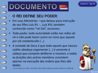 • O REI DEFINE SEU PODER:
• Em suas Memórias – que deixou para instrução
de seu filho Luís XV - , Luís XIV, também
conhecido como “rei-Sol”, escreveu:
• Todo poder, toda autoridade estão nas mãos do
rei e não pode haver outra no reino que aquela
por ele estabelecida (...).
• A vontade de Deus é que todo aquele que nasceu
súdito obedeça cegamente (...) è somente à
cabeça que compete deliberar e resolver, e todas
as funções dos outros membros consistem
apenas na execução das ordens que lhes são
dadas.
Luís XIV. Memórias. In: ISAAC, Jules; ALBA, André. Tempos modernos. São Paulo: Mestre Jou, 1968.p.165.
Capítulo 8 – pág. 92
 