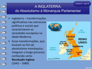 • Inglaterra – transformações
significativas nas estruturas
políticas e sociais que
caracterizaram as
sociedades europeias na
Idade Moderna.
• Essas transformações, que
levaram ao fim do
absolutismo monárquico,
integram o longo processo
conhecido como
Revolução Inglesa
(1642 – 1689).
A INGLATERRA:
do Absolutismo à Monarquia Parlamentar
Capítulo 8 – pág. 92
 