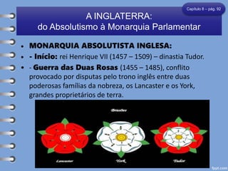 • MONARQUIA ABSOLUTISTA INGLESA:
• - Início: rei Henrique VII (1457 – 1509) – dinastia Tudor.
• - Guerra das Duas Rosas (1455 – 1485), conflito
provocado por disputas pelo trono inglês entre duas
poderosas famílias da nobreza, os Lancaster e os York,
grandes proprietários de terra.
A INGLATERRA:
do Absolutismo à Monarquia Parlamentar
Capítulo 8 – pág. 92
 