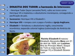 • DINASTIA DOS TUDOR: a harmonia de interesses:
• - Henrique Tudor (laços Lancaster/York), subiu ao trono como
Henrique VII e implantou o absolutismo monárquico, conseguindo a
pacificação do país.
• Sucessores: Henrique VIII e Elizabeth I.
• Henrique VIII – rompeu com o papa e fundou a Igreja Anglicana.
• Elizabeth I – fortaleceu o absolutismo inglês; crescimento
econômico; expansão colonial inglesa (colonização da América do
Norte.
Capítulo 8 – pág. 92
HENRIQUE VII HENRIQUE VIII ELIZABETH I
 