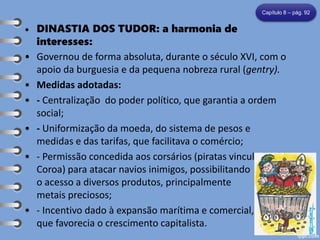 • DINASTIA DOS TUDOR: a harmonia de
interesses:
• Governou de forma absoluta, durante o século XVI, com o
apoio da burguesia e da pequena nobreza rural (gentry).
• Medidas adotadas:
• - Centralização do poder político, que garantia a ordem
social;
• - Uniformização da moeda, do sistema de pesos e
medidas e das tarifas, que facilitava o comércio;
• - Permissão concedida aos corsários (piratas vinculados à
Coroa) para atacar navios inimigos, possibilitando
o acesso a diversos produtos, principalmente
metais preciosos;
• - Incentivo dado à expansão marítima e comercial,
que favorecia o crescimento capitalista.
Capítulo 8 – pág. 92
 