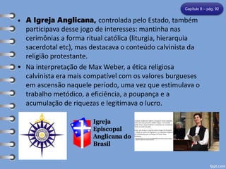 • A Igreja Anglicana, controlada pelo Estado, também
participava desse jogo de interesses: mantinha nas
cerimônias a forma ritual católica (liturgia, hierarquia
sacerdotal etc), mas destacava o conteúdo calvinista da
religião protestante.
• Na interpretação de Max Weber, a ética religiosa
calvinista era mais compatível com os valores burgueses
em ascensão naquele período, uma vez que estimulava o
trabalho metódico, a eficiência, a poupança e a
acumulação de riquezas e legitimava o lucro.
Capítulo 8 – pág. 92
 