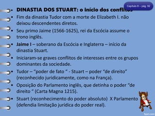 • DINASTIA DOS STUART: o início dos conflitos
• Fim da dinastia Tudor com a morte de Elizabeth I. não
deixou descendentes diretos.
• Seu primo Jaime (1566-1625), rei da Escócia assume o
trono inglês.
• Jaime I – soberano da Escócia e Inglaterra – início da
dinastia Stuart.
• Iniciaram-se graves conflitos de interesses entre os grupos
dominantes da sociedade.
• Tudor – “poder de fato “ - Stuart – poder “de direito”
(reconhecido juridicamente, como na França).
• Oposição do Parlamento inglês, que detinha o poder “de
direito “ (Carta Magna 1215).
• Stuart (reconhecimento do poder absoluto) X Parlamento
(defendia limitação jurídica do poder real).
Capítulo 8 – pág. 92
 