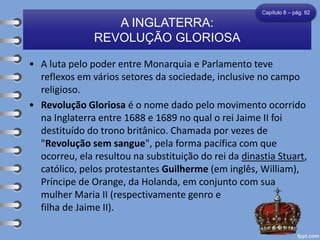 • A luta pelo poder entre Monarquia e Parlamento teve
reflexos em vários setores da sociedade, inclusive no campo
religioso.
• Revolução Gloriosa é o nome dado pelo movimento ocorrido
na Inglaterra entre 1688 e 1689 no qual o rei Jaime II foi
destituído do trono britânico. Chamada por vezes de
"Revolução sem sangue", pela forma pacífica com que
ocorreu, ela resultou na substituição do rei da dinastia Stuart,
católico, pelos protestantes Guilherme (em inglês, William),
Príncipe de Orange, da Holanda, em conjunto com sua
mulher Maria II (respectivamente genro e
filha de Jaime II).
A INGLATERRA:
REVOLUÇÃO GLORIOSA
Capítulo 8 – pág. 92
 