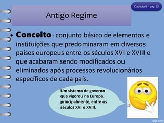 Antigo Regime
• Conceito : conjunto básico de elementos e
instituições que predominaram em diversos
países europeus entre os séculos XVI e XVIII e
que acabaram sendo modificados ou
eliminados após processos revolucionários
específicos de cada país.
Capítulo 8 – pág. 92
Um sistema de governo
que vigorou na Europa,
principalmente, entre os
séculos XVI e XVIII.
 