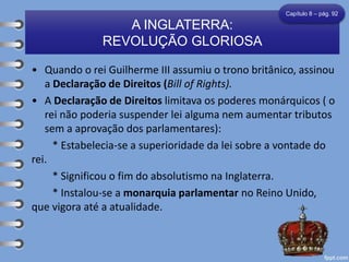 • Quando o rei Guilherme III assumiu o trono britânico, assinou
a Declaração de Direitos (Bill of Rights).
• A Declaração de Direitos limitava os poderes monárquicos ( o
rei não poderia suspender lei alguma nem aumentar tributos
sem a aprovação dos parlamentares):
* Estabelecia-se a superioridade da lei sobre a vontade do
rei.
* Significou o fim do absolutismo na Inglaterra.
* Instalou-se a monarquia parlamentar no Reino Unido,
que vigora até a atualidade.
A INGLATERRA:
REVOLUÇÃO GLORIOSA
Capítulo 8 – pág. 92
 