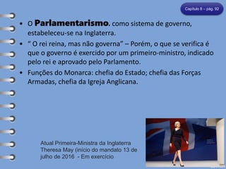 • O Parlamentarismo, como sistema de governo,
estabeleceu-se na Inglaterra.
• “ O rei reina, mas não governa” – Porém, o que se verifica é
que o governo é exercido por um primeiro-ministro, indicado
pelo rei e aprovado pelo Parlamento.
• Funções do Monarca: chefia do Estado; chefia das Forças
Armadas, chefia da Igreja Anglicana.
Capítulo 8 – pág. 92
Atual Primeira-Ministra da Inglaterra
Theresa May (início do mandato 13 de
julho de 2016 - Em exercício
 