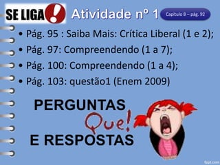 • Pág. 95 : Saiba Mais: Crítica Liberal (1 e 2);
• Pág. 97: Compreendendo (1 a 7);
• Pág. 100: Compreendendo (1 a 4);
• Pág. 103: questão1 (Enem 2009)
PERGUNTAS
E RESPOSTAS
Capítulo 8 – pág. 92
 