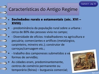 Características do Antigo Regime
• Sociedades rurais e estamentais (séc. XVI –
XVIII) :
• - predominância da população rural sobre a urbana :
cerca de 80% das pessoas vivia no campo;
• - Diversidade de ofícios: trabalhadores na agricultura e
pecuária; comerciantes e artífices (metalúrgico,
carpinteiro, mineiro etc.); construtor de
carroças/carruagem etc.;
• - trabalho dos camponeses submetidos a variadas
formas de servidão;
• As cidades eram, predominantemente,
centros de comércio permanente ou
temporário (feiras) – burguesia comercial;
Capítulo 8 – pág. 92
 